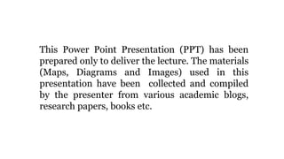This Power Point Presentation (PPT) has been
prepared only to deliver the lecture. The materials
(Maps, Diagrams and Images) used in this
presentation have been collected and compiled
by the presenter from various academic blogs,
research papers, books etc.
 