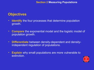 Objectives Identify   the four processes that determine population growth. Compare   the exponential model and the logistic model of population growth. Differentiate   between density-dependent and density-independent regulation of populations. Explain   why small populations are more vulnerable to extinction. Section 2  Measuring Populations 