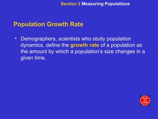Population Growth Rate Demographers, scientists who study population dynamics, define the   growth rate   of a population as the amount by which a population’s size changes in a given time. Section 2  Measuring Populations 