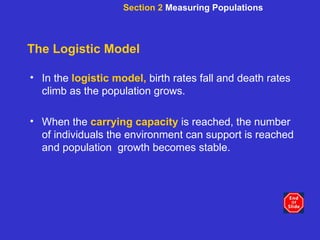 The Logistic Model In the   logistic model,   birth rates fall and death rates climb as the population grows. When the  carrying capacity  is reached, the number of individuals the environment can support is reached and population  growth becomes stable. Section 2  Measuring Populations 