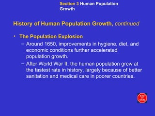 History of Human Population Growth,  continued The Population Explosion Around 1650, improvements in hygiene, diet, and economic conditions further accelerated population growth. After World War II, the human population grew at the fastest rate in history, largely because of better sanitation and medical care in poorer countries. Section 3  Human Population Growth 