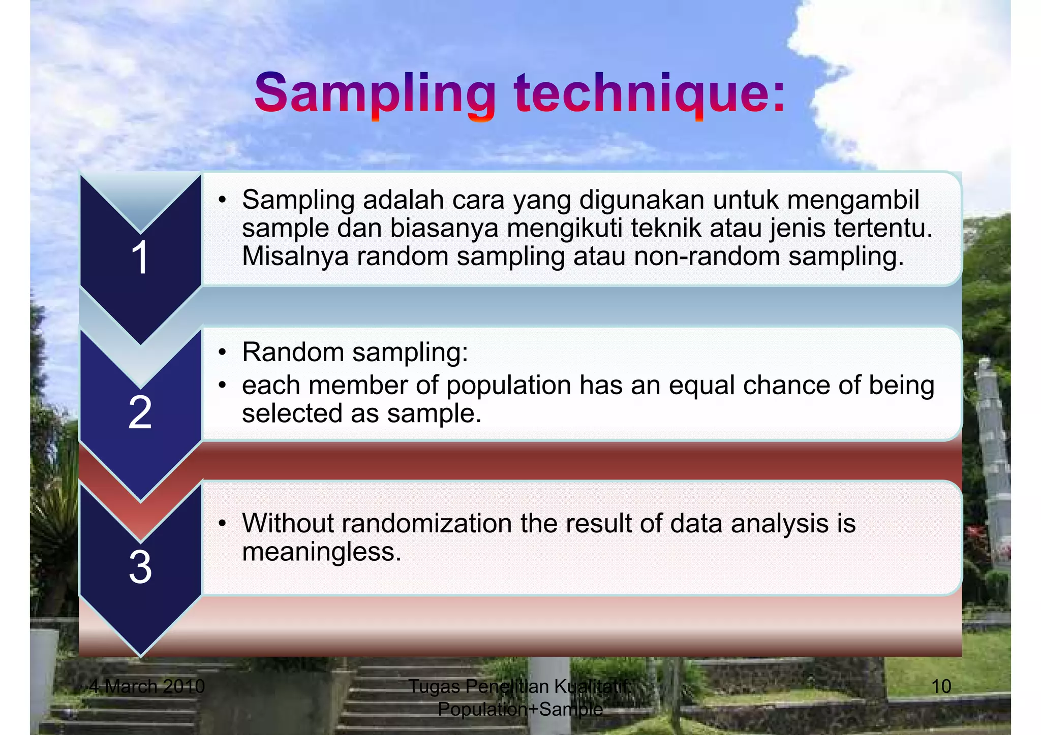 • Sampling adalah cara yang digunakan untuk mengambil
                 sample dan biasanya mengikuti teknik atau jenis tertentu.
   1             Misalnya random sampling atau non-random sampling.


               • Random sampling:
               • each member of population has an equal chance of being
   2             selected as sample.



               • Without randomization the result of data analysis is
                 meaningless.
   3

4 March 2010                   Tugas Penelitian Kualitatif:              10
                                  Population+Sample
 