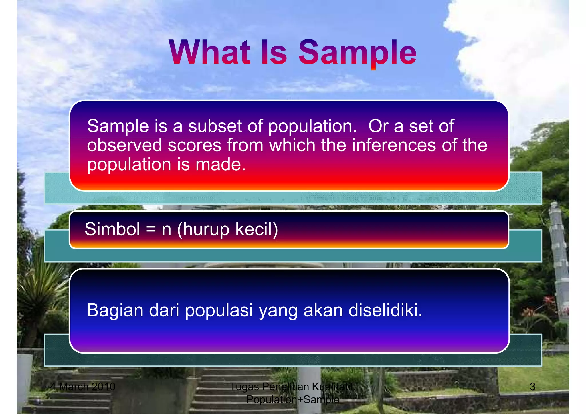 Sample is a subset of population. Or a set of
      observed scores from which the inferences of the
      population is made.


      Simbol = n (hurup kecil)



      Bagian dari populasi yang akan diselidiki.



4 March 2010            Tugas Penelitian Kualitatif:     3
                           Population+Sample
 