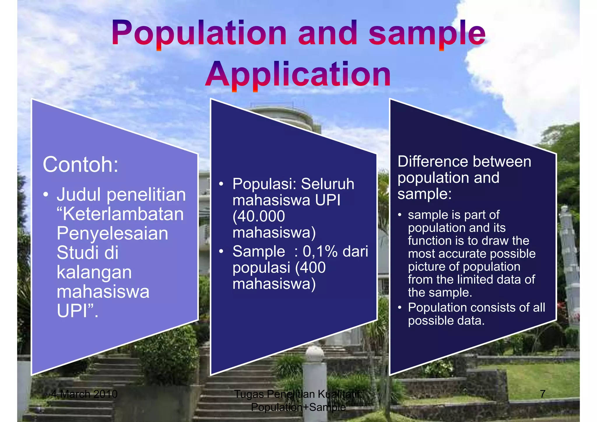 Contoh:                                               Difference between
                     • Populasi: Seluruh              population and
• Judul penelitian     mahasiswa UPI                  sample:
  “Keterlambatan       (40.000                        • sample is part of
                                                        population and its
  Penyelesaian         mahasiswa)                       function is to draw the
  Studi di           • Sample : 0,1% dari               most accurate possible
  kalangan             populasi (400                    picture of population
                       mahasiswa)                       from the limited data of
  mahasiswa                                             the sample.
  UPI”.                                               • Population consists of all
                                                        possible data.




 4 March 2010          Tugas Penelitian Kualitatif:                             7
                          Population+Sample
 