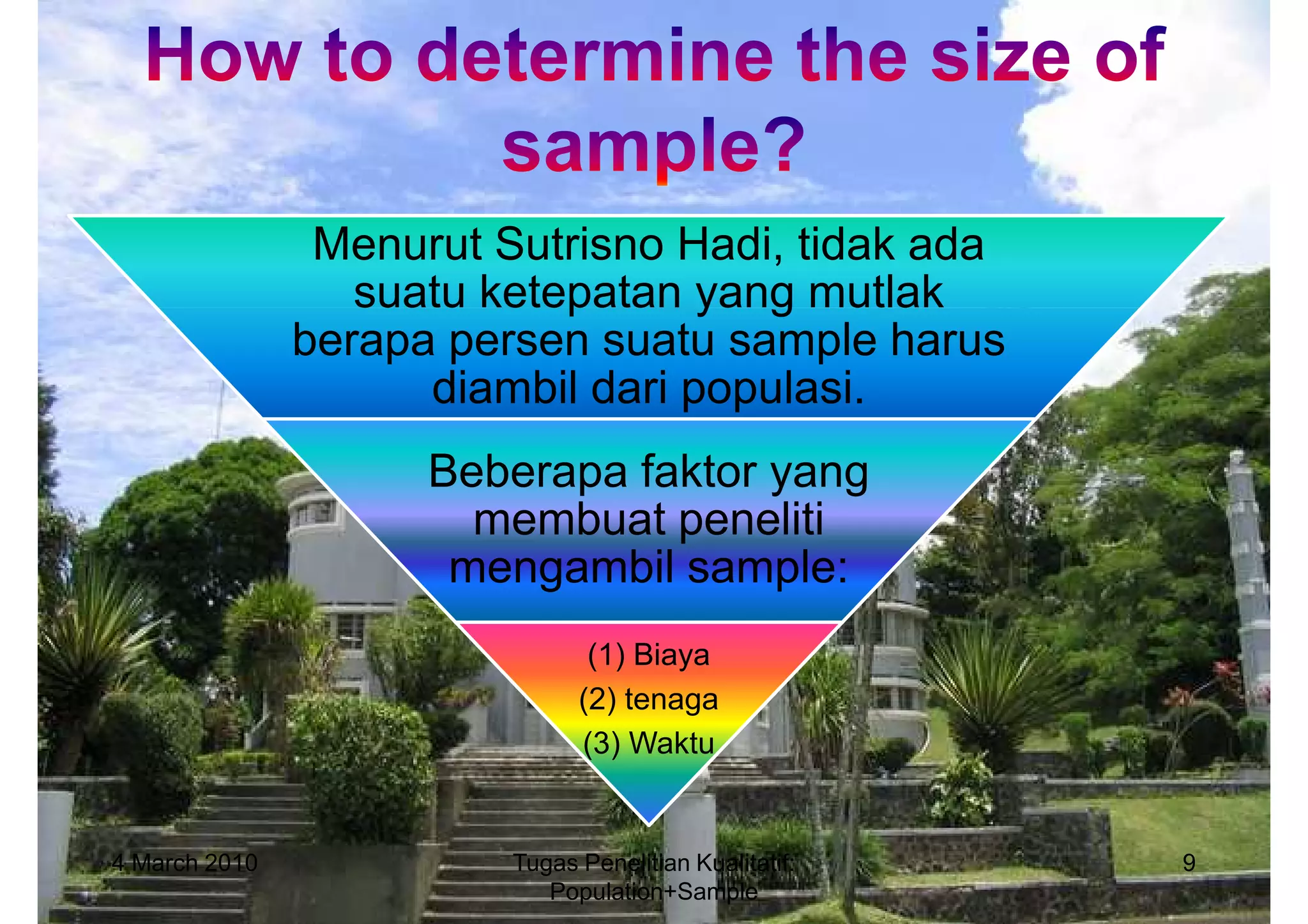 Menurut Sutrisno Hadi, tidak ada
                  suatu ketepatan yang mutlak
               berapa persen suatu sample harus
                     diambil dari populasi.
                     Beberapa faktor yang
                       membuat peneliti
                      mengambil sample:
                                (1) Biaya
                               (2) tenaga
                               (3) Waktu


4 March 2010             Tugas Penelitian Kualitatif:   9
                            Population+Sample
 