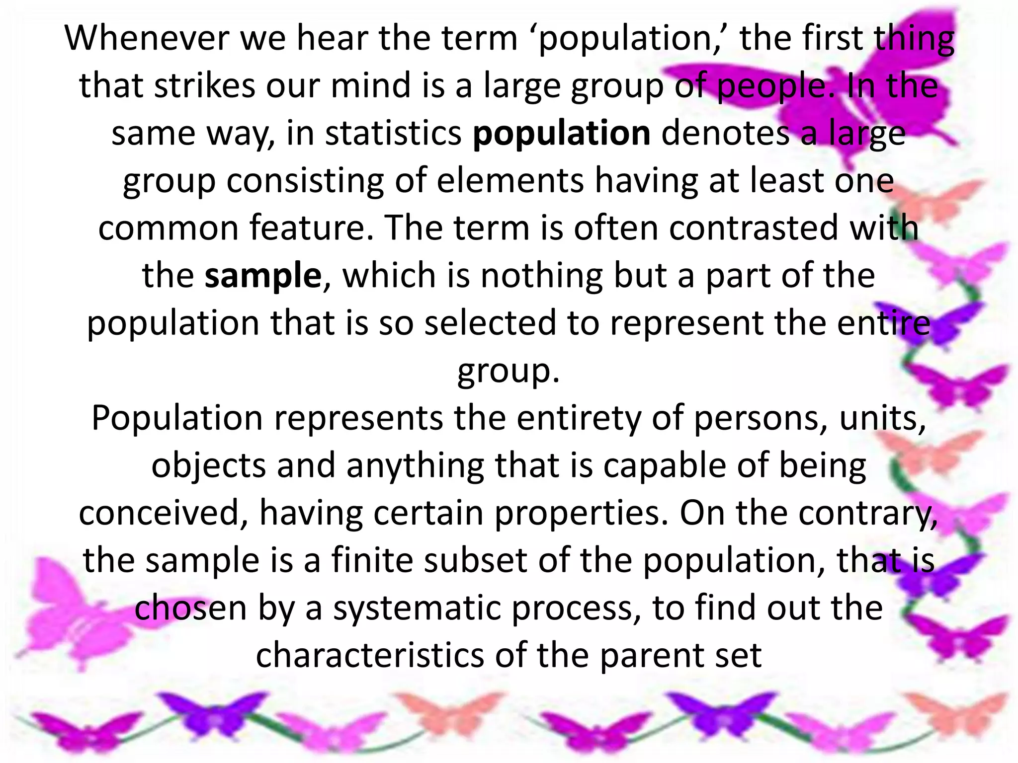 Whenever we hear the term ‘population,’ the first thing
that strikes our mind is a large group of people. In the
same way, in statistics population denotes a large
group consisting of elements having at least one
common feature. The term is often contrasted with
the sample, which is nothing but a part of the
population that is so selected to represent the entire
group.
Population represents the entirety of persons, units,
objects and anything that is capable of being
conceived, having certain properties. On the contrary,
the sample is a finite subset of the population, that is
chosen by a systematic process, to find out the
characteristics of the parent set