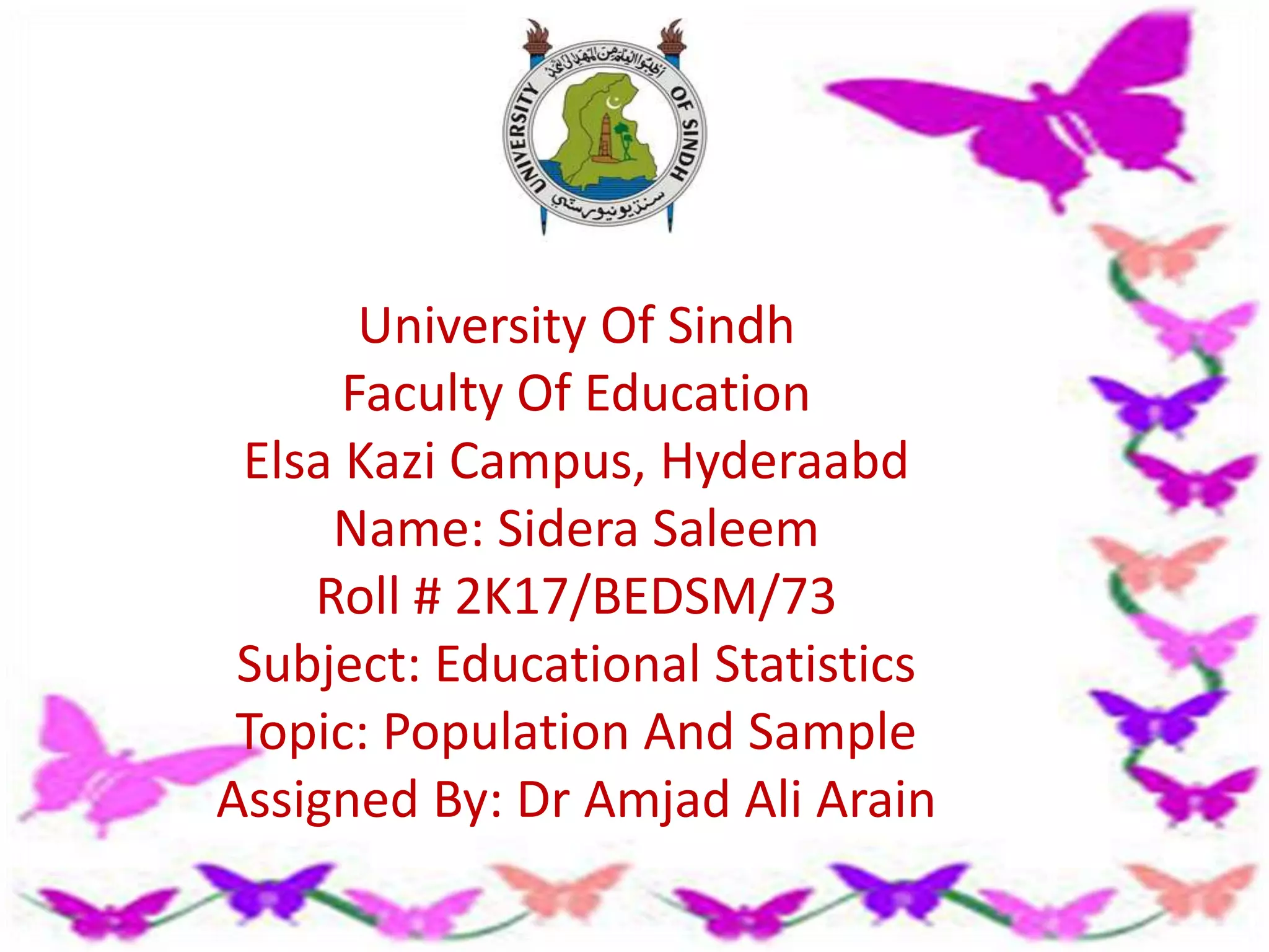 University Of Sindh
Faculty Of Education
Elsa Kazi Campus, Hyderaabd
Name: Sidera Saleem
Roll # 2K17/BEDSM/73
Subject: Educational Statistics
Topic: Population And Sample
Assigned By: Dr Amjad Ali Arain