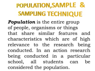 Population is the entire group
of people, organisms or things
that share similar features and
characteristics which are of high
relevance to the research being
conducted. In an action research
being conducted in a particular
school, all students can be
considered the population.
 
