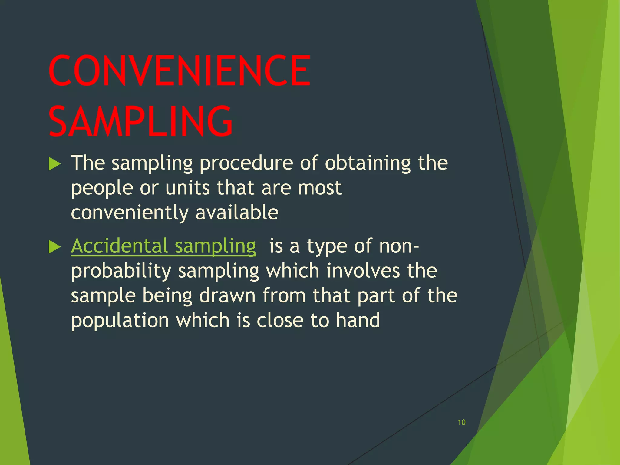 CONVENIENCE
SAMPLING


The sampling procedure of obtaining the
people or units that are most
conveniently available



Accidental sampling is a type of nonprobability sampling which involves the
sample being drawn from that part of the
population which is close to hand

10

 