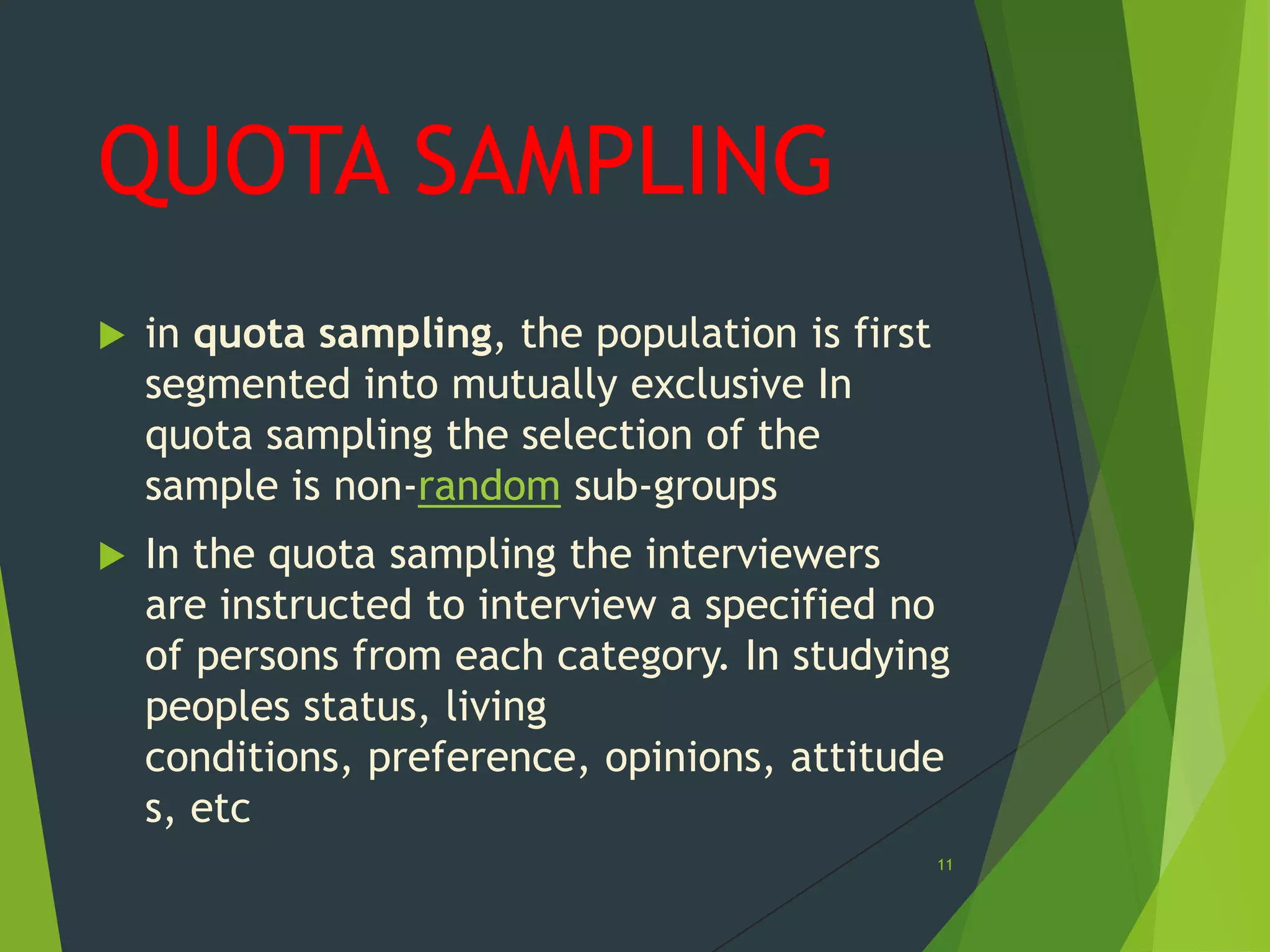QUOTA SAMPLING


in quota sampling, the population is first
segmented into mutually exclusive In
quota sampling the selection of the
sample is non-random sub-groups



In the quota sampling the interviewers
are instructed to interview a specified no
of persons from each category. In studying
peoples status, living
conditions, preference, opinions, attitude
s, etc
11

 