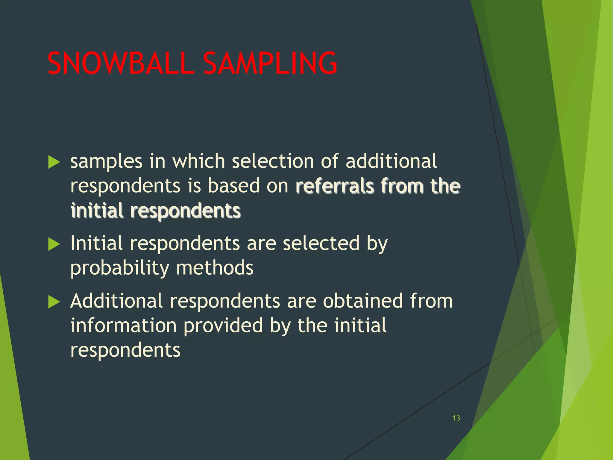 SNOWBALL SAMPLING


samples in which selection of additional
respondents is based on referrals from the
initial respondents



Initial respondents are selected by
probability methods



Additional respondents are obtained from
information provided by the initial
respondents

13

 