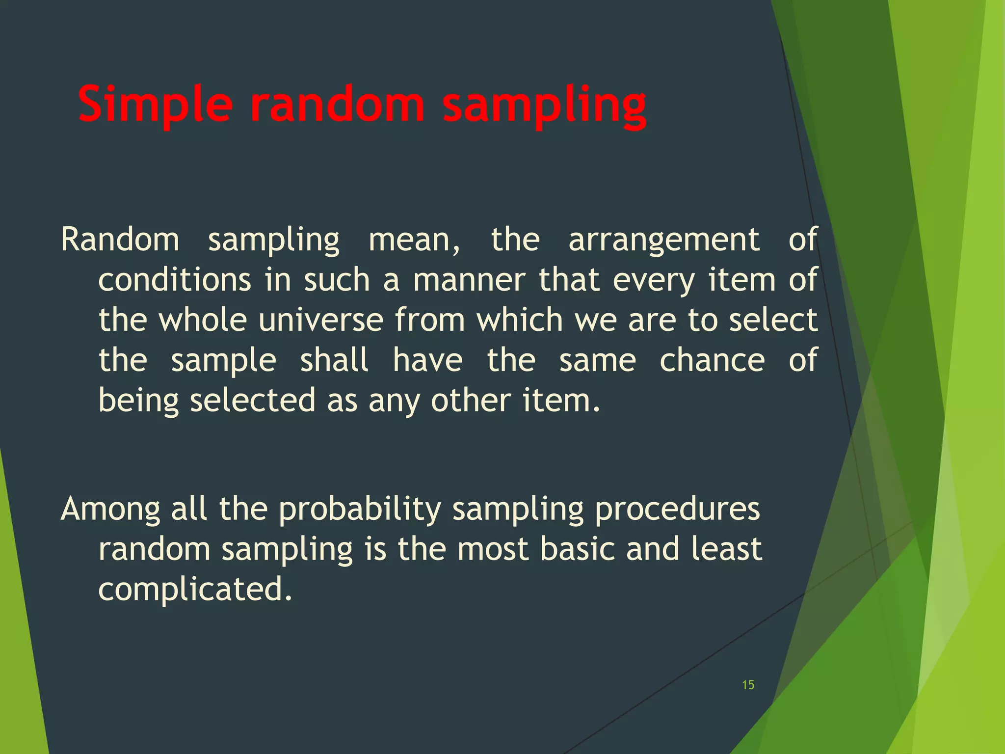 Simple random sampling
Random sampling mean, the arrangement of
conditions in such a manner that every item of
the whole universe from which we are to select
the sample shall have the same chance of
being selected as any other item.
Among all the probability sampling procedures
random sampling is the most basic and least
complicated.
15

 
