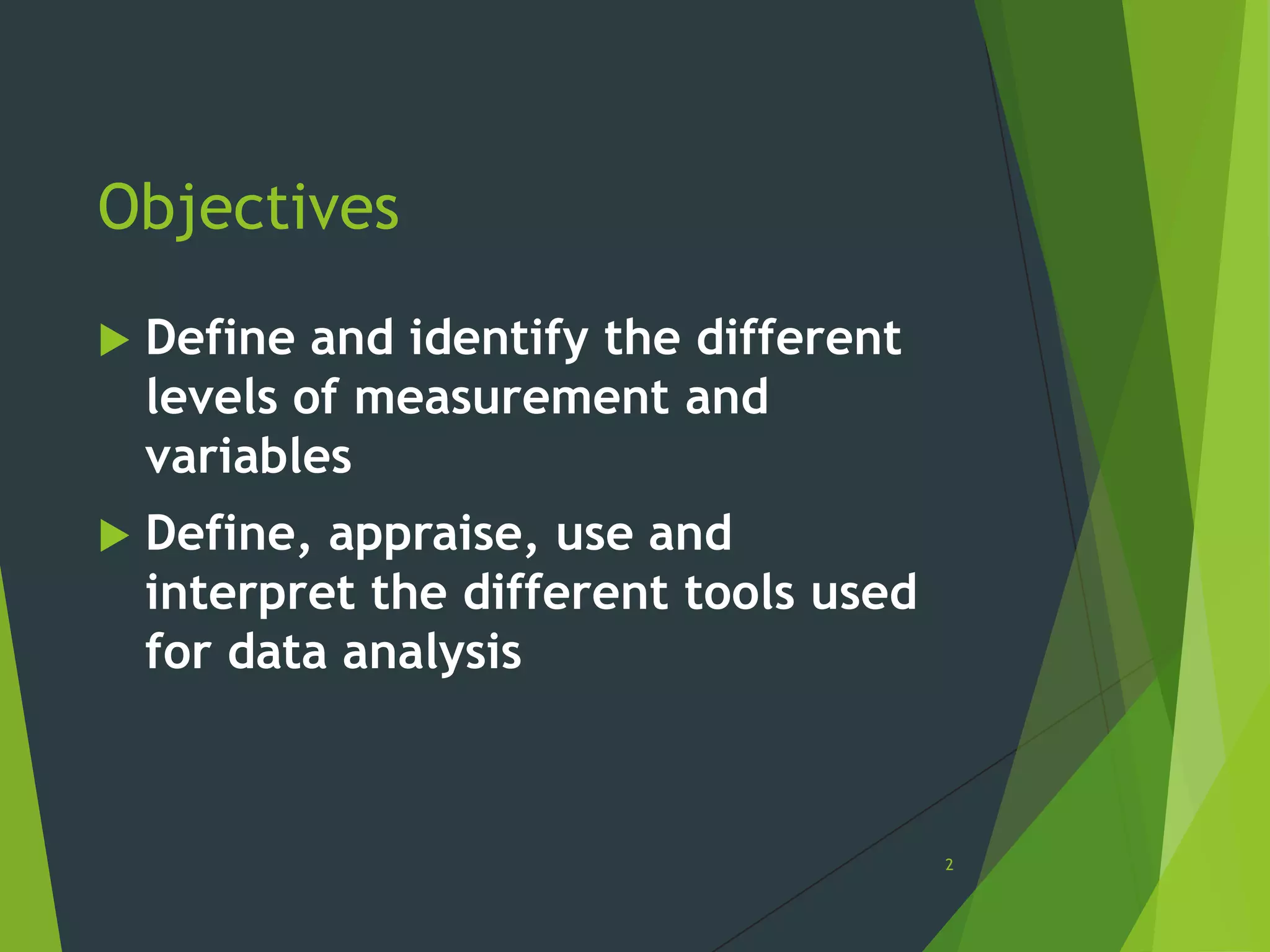 Objectives


Define and identify the different
levels of measurement and
variables



Define, appraise, use and
interpret the different tools used
for data analysis

2

 