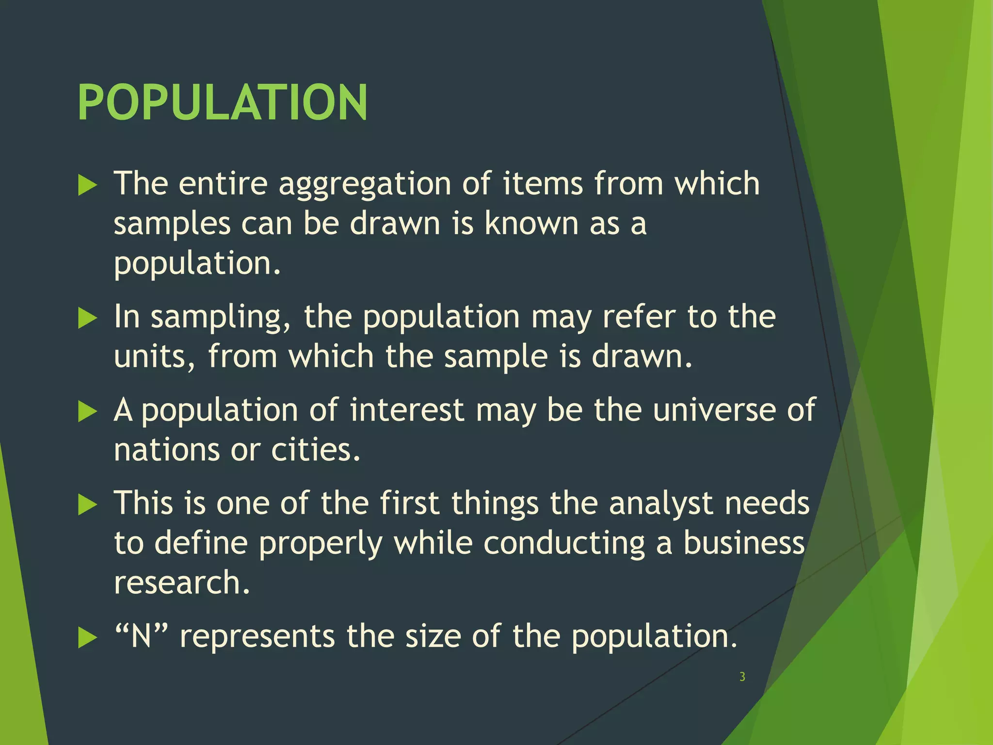 POPULATION


The entire aggregation of items from which
samples can be drawn is known as a
population.



In sampling, the population may refer to the
units, from which the sample is drawn.



A population of interest may be the universe of
nations or cities.



This is one of the first things the analyst needs
to define properly while conducting a business
research.



“N” represents the size of the population.
3

 