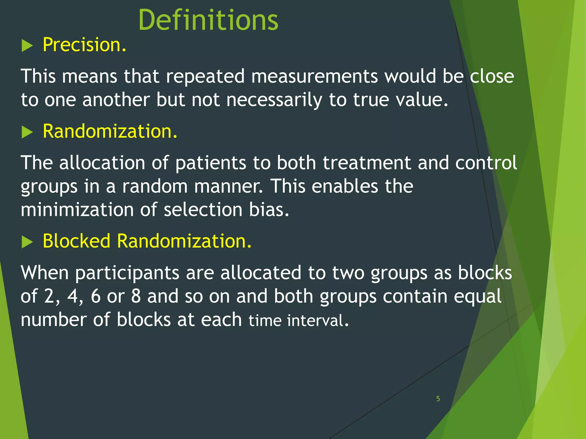 

Precision.

Definitions

This means that repeated measurements would be close
to one another but not necessarily to true value.


Randomization.

The allocation of patients to both treatment and control
groups in a random manner. This enables the
minimization of selection bias.


Blocked Randomization.

When participants are allocated to two groups as blocks
of 2, 4, 6 or 8 and so on and both groups contain equal
number of blocks at each time interval.

5

 