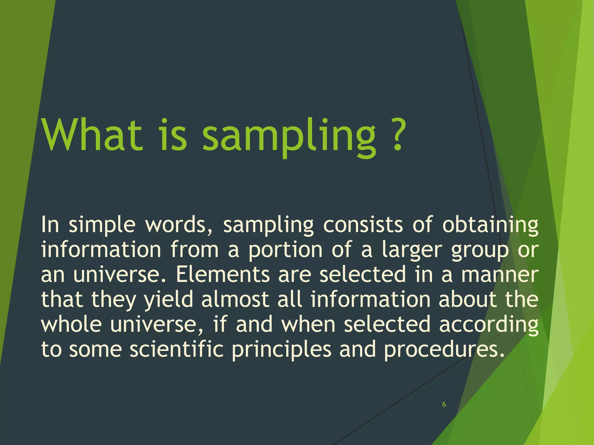 What is sampling ?
In simple words, sampling consists of obtaining
information from a portion of a larger group or
an universe. Elements are selected in a manner
that they yield almost all information about the
whole universe, if and when selected according
to some scientific principles and procedures.
6

 
