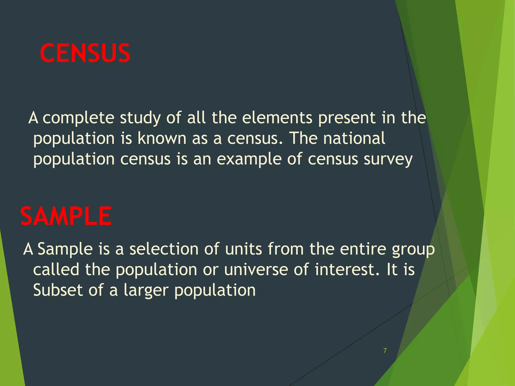 CENSUS
A complete study of all the elements present in the
population is known as a census. The national
population census is an example of census survey

SAMPLE
A Sample is a selection of units from the entire group
called the population or universe of interest. It is
Subset of a larger population

7

 