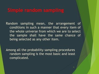 Simple random sampling
Random sampling mean, the arrangement of
conditions in such a manner that every item of
the whole universe from which we are to select
the sample shall have the same chance of
being selected as any other item.
Among all the probability sampling procedures
random sampling is the most basic and least
complicated.
15

 