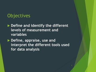 Objectives


Define and identify the different
levels of measurement and
variables



Define, appraise, use and
interpret the different tools used
for data analysis

2

 