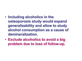 • Including alcoholics in the
osteoporosis study would expand
generalizability and allow to study
alcohol consumption as a cause of
demineralization.
• Exclude alcoholics to avoid a big
problem due to loss of follow-up.
 