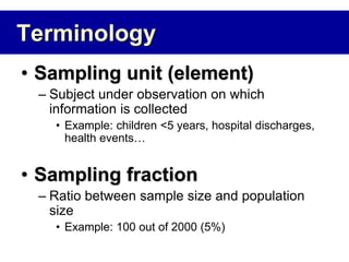 Terminology
• Sampling unit (element)
– Subject under observation on which
information is collected
• Example: children <5 years, hospital discharges,
health events…
• Sampling fraction
– Ratio between sample size and population
size
• Example: 100 out of 2000 (5%)
 