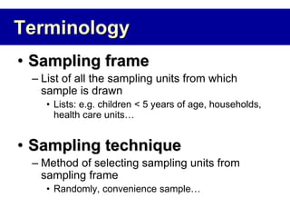 Terminology
• Sampling frame
– List of all the sampling units from which
sample is drawn
• Lists: e.g. children < 5 years of age, households,
health care units…
• Sampling technique
– Method of selecting sampling units from
sampling frame
• Randomly, convenience sample…
 