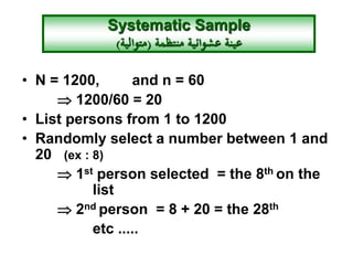 • N = 1200, and n = 60
 1200/60 = 20
• List persons from 1 to 1200
• Randomly select a number between 1 and
20 (ex : 8)
 1st person selected = the 8th on the
list
 2nd person = 8 + 20 = the 28th
etc .....
Systematic Sample
‫منتظمة‬ ‫عشوائية‬ ‫عينة‬(‫متوالية‬)
 