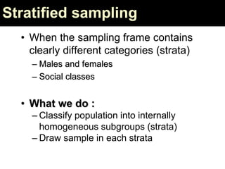 Stratified sampling
• When the sampling frame contains
clearly different categories (strata)
– Males and females
– Social classes
• What we do :
– Classify population into internally
homogeneous subgroups (strata)
– Draw sample in each strata
 
