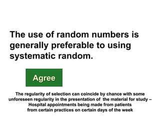 The use of random numbers is
generally preferable to using
systematic random.
Agree
The regularity of selection can coincide by chance with some
unforeseen regularity in the presentation of the material for study –
Hospital appointments being made from patients
from certain practices on certain days of the week
 