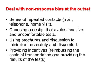 Deal with non-response bias at the outset
• Series of repeated contacts (mail,
telephone, home visit).
• Choosing a design that avoids invasive
and uncomfortable tests.
• Using brochures and discussion to
minimize the anxiety and discomfort.
• Providing incentives (reimbursing the
costs of transportation and providing the
results of the tests).
 