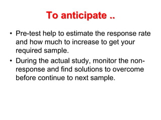 To anticipate ..
• Pre-test help to estimate the response rate
and how much to increase to get your
required sample.
• During the actual study, monitor the non-
response and find solutions to overcome
before continue to next sample.
 