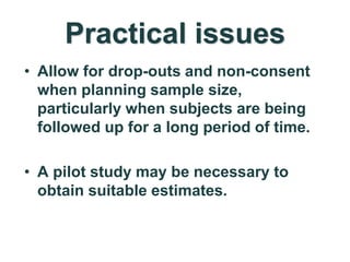 Practical issues
• Allow for drop-outs and non-consent
when planning sample size,
particularly when subjects are being
followed up for a long period of time.
• A pilot study may be necessary to
obtain suitable estimates.
 