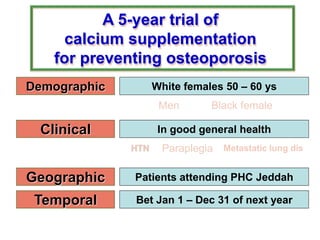 A 5-year trial of
calcium supplementation
for preventing osteoporosis
Demographic
Clinical
Geographic
Temporal
White females 50 – 60 ys
In good general health
Patients attending PHC Jeddah
Bet Jan 1 – Dec 31 of next year
Men Black female
HTN Paraplegia Metastatic lung dis
 