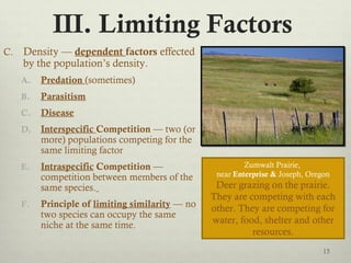 III. Limiting Factors
C. Density — dependent factors effected
by the population’s density.
A. Predation (sometimes)
B. Parasitism
C. Disease
D. Interspecific Competition — two (or
more) populations competing for the
same limiting factor
E. Intraspecific Competition —
competition between members of the
same species.
F. Principle of limiting similarity — no
two species can occupy the same
niche at the same time.
15
Zumwalt Prairie,
near Enterprise & Joseph, Oregon
Deer grazing on the prairie.
They are competing with each
other. They are competing for
water, food, shelter and other
resources.
 