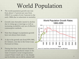 World Population
 The world population growth rate rose
from about 1.5 percent per year from
1950-51 to a peak of over 2 percent in the
early 1960s due to reductions in mortality.
 Growth rates thereafter started to decline
due to rising age at marriage as well as
increasing availability and use of effective
contraceptive methods.
 Note that changes in population growth
have not always been steady.
 A dip in the growth rate from1959-1960,
for instance, was due to the Great Leap
Forward in China.
 During that time, both natural disasters
and decreased agricultural output in the
wake of massive social reorganization
caused China's death rate to rise sharply
and its fertility rate to fall by almost half. 9
 