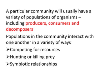 A particular community will usually have a
variety of populations of organisms –
including producers, consumers and
decomposers
Populations in the community interact with
one another in a variety of ways
Competing for resources
Hunting or killing prey
Symbiotic relationships
 