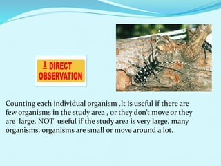 Counting each individual organism .It is useful if there are
few organisms in the study area , or they don’t move or they
are large. NOT useful if the study area is very large, many
organisms, organisms are small or move around a lot.
1
 