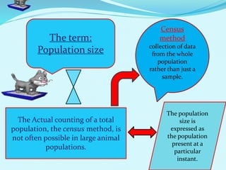 The term:
Population size
The Actual counting of a total
population, the census method, is
not often possible in large animal
populations.
Census
method
collection of data
from the whole
population
rather than just a
sample.
The population
size is
expressed as
the population
present at a
particular
instant.
 