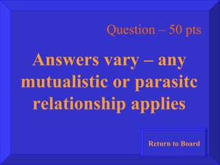 Question – 50 pts Answers vary – any mutualistic or parasitc relationship applies Return to Board 
