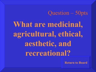 Question – 50pts What are medicinal, agricultural, ethical, aesthetic, and recreational? Return to Board 