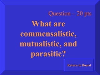 Question – 20 pts What are commensalistic, mutualistic, and parasitic? Return to Board 