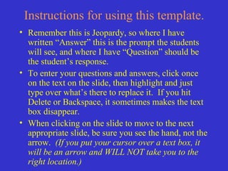 Instructions for using this template.
• Remember this is Jeopardy, so where I have
  written “Answer” this is the prompt the students
  will see, and where I have “Question” should be
  the student’s response.
• To enter your questions and answers, click once
  on the text on the slide, then highlight and just
  type over what’s there to replace it. If you hit
  Delete or Backspace, it sometimes makes the text
  box disappear.
• When clicking on the slide to move to the next
  appropriate slide, be sure you see the hand, not the
  arrow. (If you put your cursor over a text box, it
  will be an arrow and WILL NOT take you to the
  right location.)
 