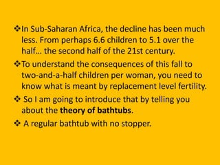 In Sub-Saharan Africa, the decline has been much
less. From perhaps 6.6 children to 5.1 over the
half… the second half of the 21st century.
To understand the consequences of this fall to
two-and-a-half children per woman, you need to
know what is meant by replacement level fertility.
 So I am going to introduce that by telling you
about the theory of bathtubs.
 A regular bathtub with no stopper.
 