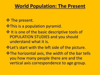 World Population: The Present
 The present.
This is a population pyramid.
 It is one of the basic descriptive tools of
POPULATION STUDIES and you should
understand what it is.
Let’s start with the left side of the picture.
The horizontal axis, the width of the bar tells
you how many people there are and the
vertical axis correspondence to age group.
 