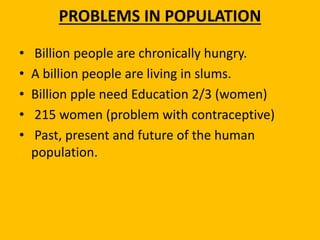 PROBLEMS IN POPULATION
• Billion people are chronically hungry.
• A billion people are living in slums.
• Billion pple need Education 2/3 (women)
• 215 women (problem with contraceptive)
• Past, present and future of the human
population.
 
