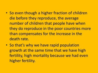 • So even though a higher fraction of children
die before they reproduce, the average
number of children that people have when
they do reproduce in the poor countries more
than compensates for the increase in the
death rate.
• So that’s why we have rapid population
growth at the same time that we have high
fertility, high mortality because we had even
higher fertility.
 