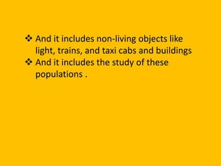  And it includes non-living objects like
light, trains, and taxi cabs and buildings
 And it includes the study of these
populations .
 