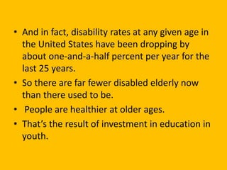 • And in fact, disability rates at any given age in
the United States have been dropping by
about one-and-a-half percent per year for the
last 25 years.
• So there are far fewer disabled elderly now
than there used to be.
• People are healthier at older ages.
• That’s the result of investment in education in
youth.
 