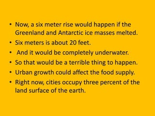 • Now, a six meter rise would happen if the
Greenland and Antarctic ice masses melted.
• Six meters is about 20 feet.
• And it would be completely underwater.
• So that would be a terrible thing to happen.
• Urban growth could affect the food supply.
• Right now, cities occupy three percent of the
land surface of the earth.
 