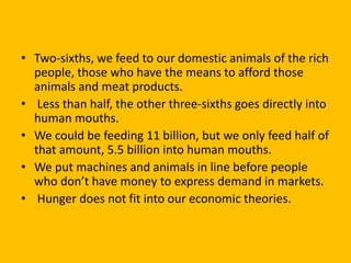 • Two-sixths, we feed to our domestic animals of the rich
people, those who have the means to afford those
animals and meat products.
• Less than half, the other three-sixths goes directly into
human mouths.
• We could be feeding 11 billion, but we only feed half of
that amount, 5.5 billion into human mouths.
• We put machines and animals in line before people
who don’t have money to express demand in markets.
• Hunger does not fit into our economic theories.
 